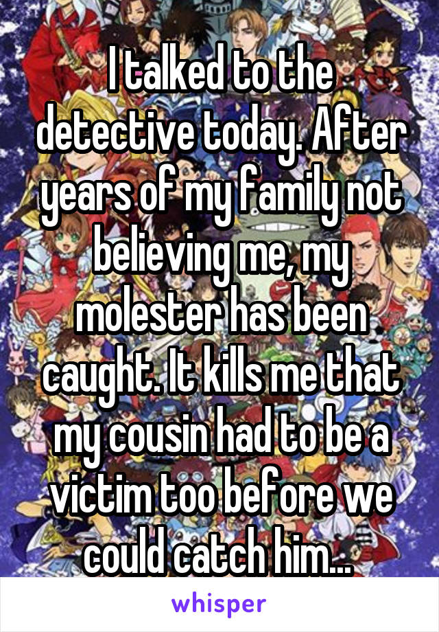I talked to the detective today. After years of my family not believing me, my molester has been caught. It kills me that my cousin had to be a victim too before we could catch him... 