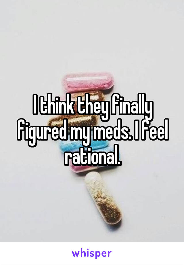 I think they finally figured my meds. I feel rational.