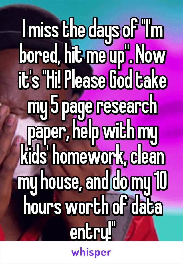 I miss the days of "I'm bored, hit me up". Now it's "Hi! Please God take my 5 page research paper, help with my kids' homework, clean my house, and do my 10 hours worth of data entry!"