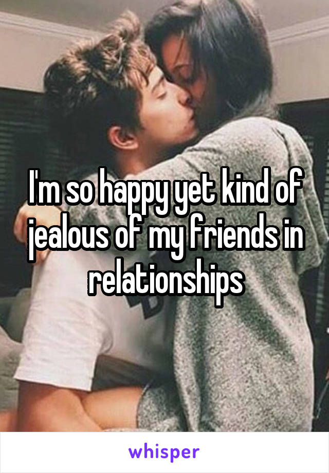 I'm so happy yet kind of jealous of my friends in relationships