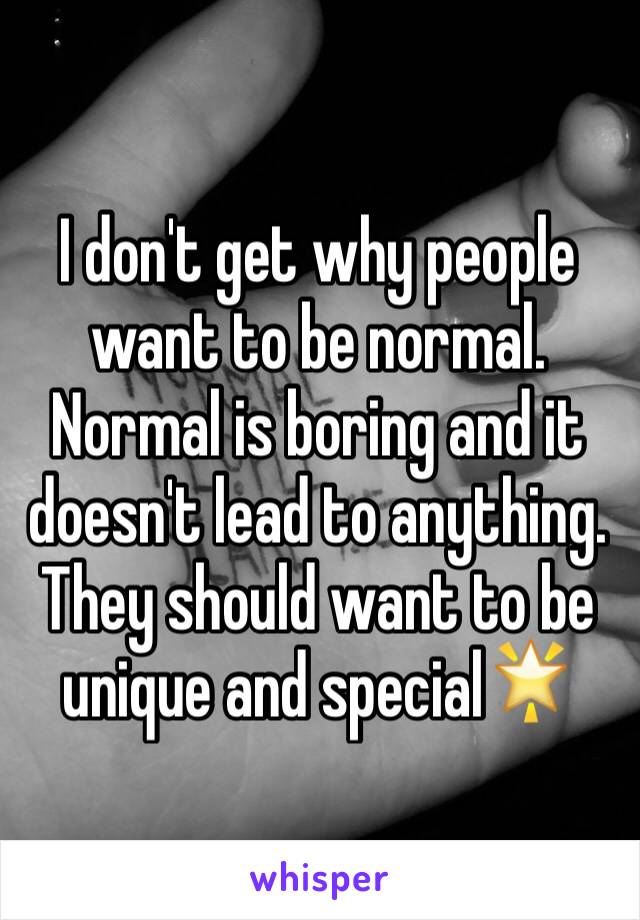 I don't get why people want to be normal. Normal is boring and it doesn't lead to anything. They should want to be unique and special🌟