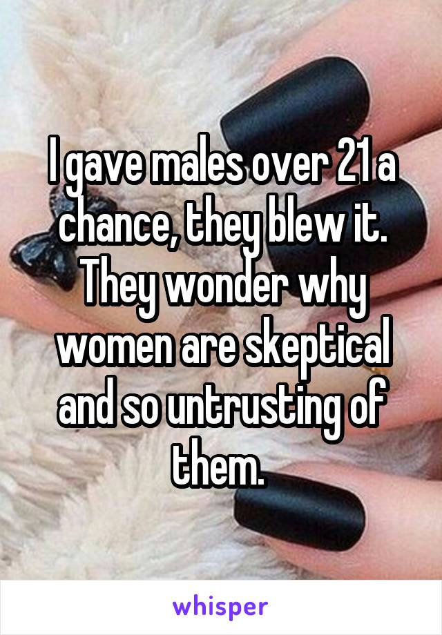 I gave males over 21 a chance, they blew it. They wonder why women are skeptical and so untrusting of them. 