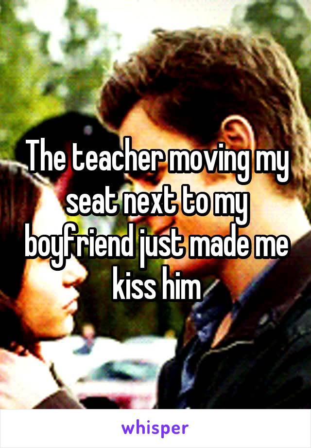 The teacher moving my seat next to my boyfriend just made me kiss him