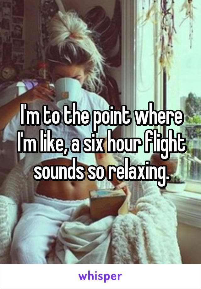 I'm to the point where I'm like, a six hour flight sounds so relaxing.
