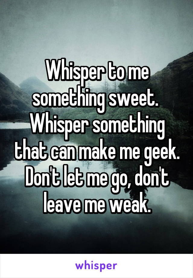 Whisper to me something sweet. 
Whisper something that can make me geek.
Don't let me go, don't leave me weak.