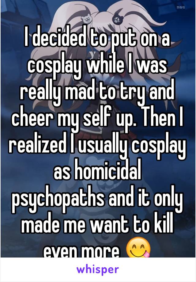 I decided to put on a cosplay while I was really mad to try and cheer my self up. Then I realized I usually cosplay as homicidal psychopaths and it only made me want to kill even more 😋