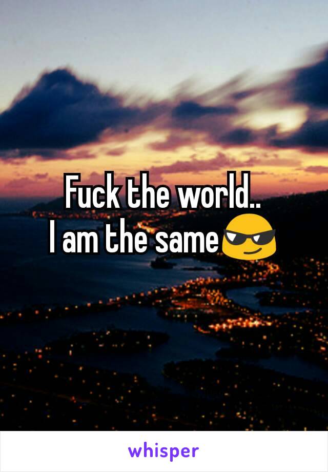 Fuck the world..
I am the same😎
