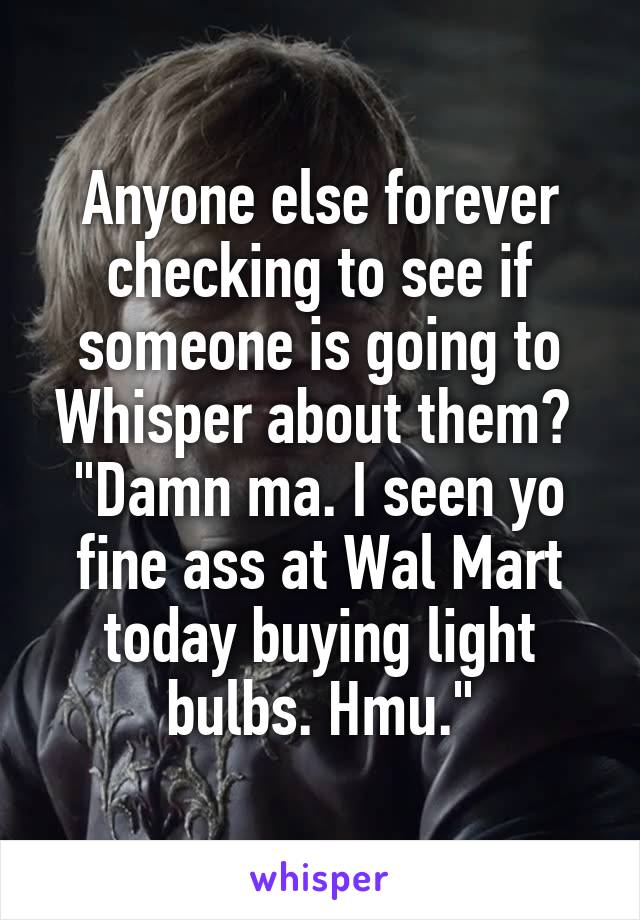 Anyone else forever checking to see if someone is going to Whisper about them? 
"Damn ma. I seen yo fine ass at Wal Mart today buying light bulbs. Hmu."