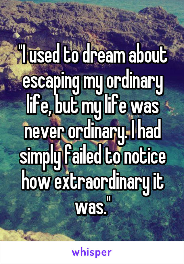 "I used to dream about escaping my ordinary life, but my life was never ordinary. I had simply failed to notice how extraordinary it was."