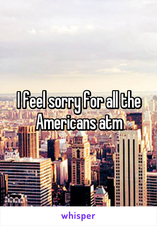 I feel sorry for all the Americans atm