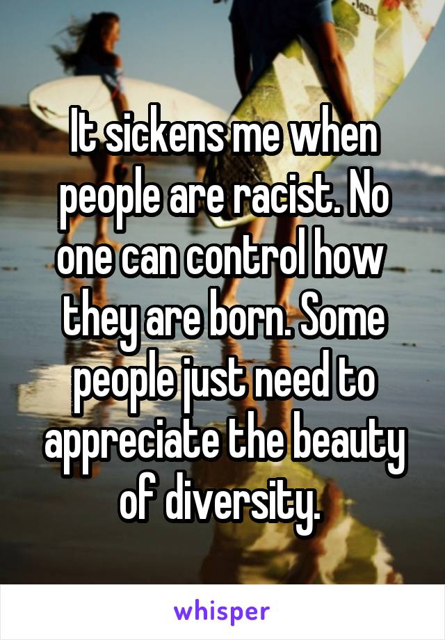 It sickens me when people are racist. No one can control how  they are born. Some people just need to appreciate the beauty of diversity. 