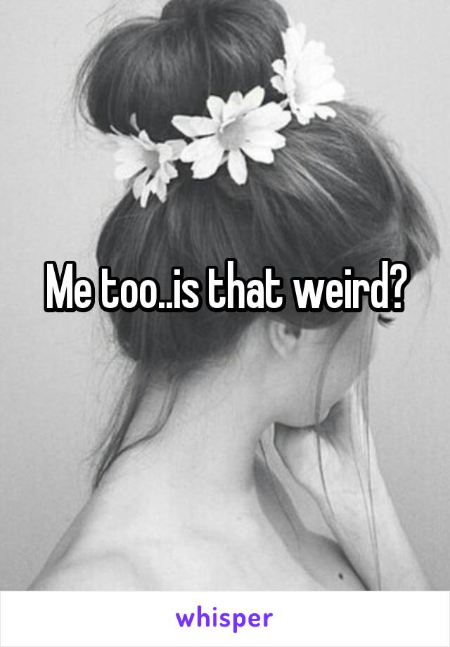 Me too..is that weird?
