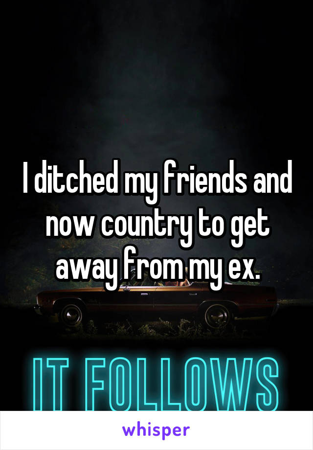 I ditched my friends and now country to get away from my ex.