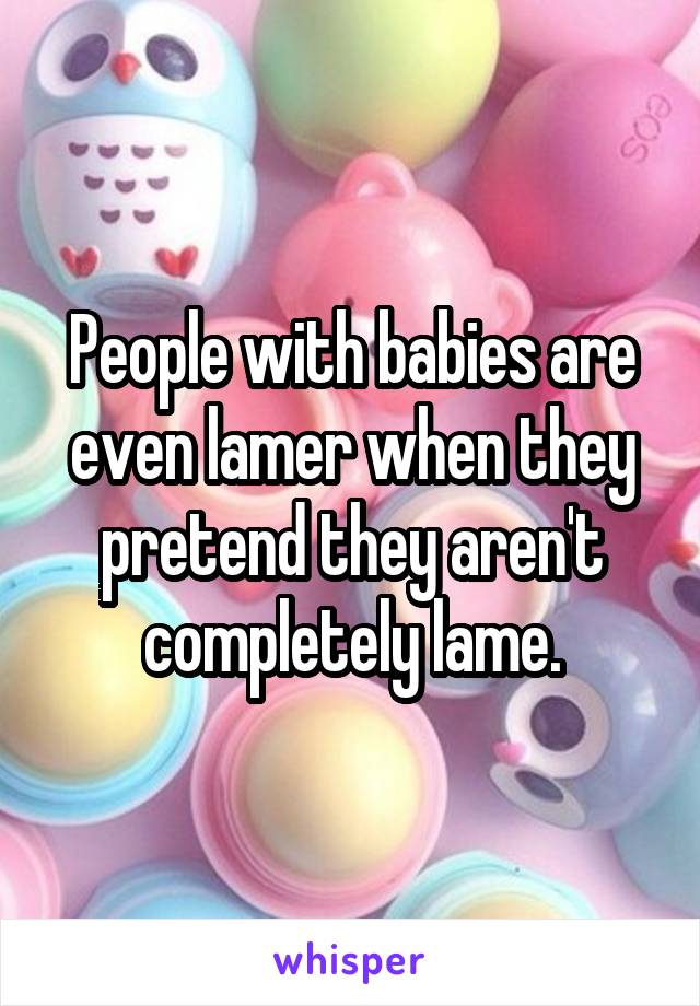 People with babies are even lamer when they pretend they aren't completely lame.