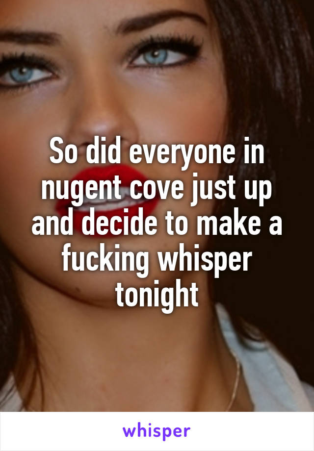 So did everyone in nugent cove just up and decide to make a fucking whisper tonight