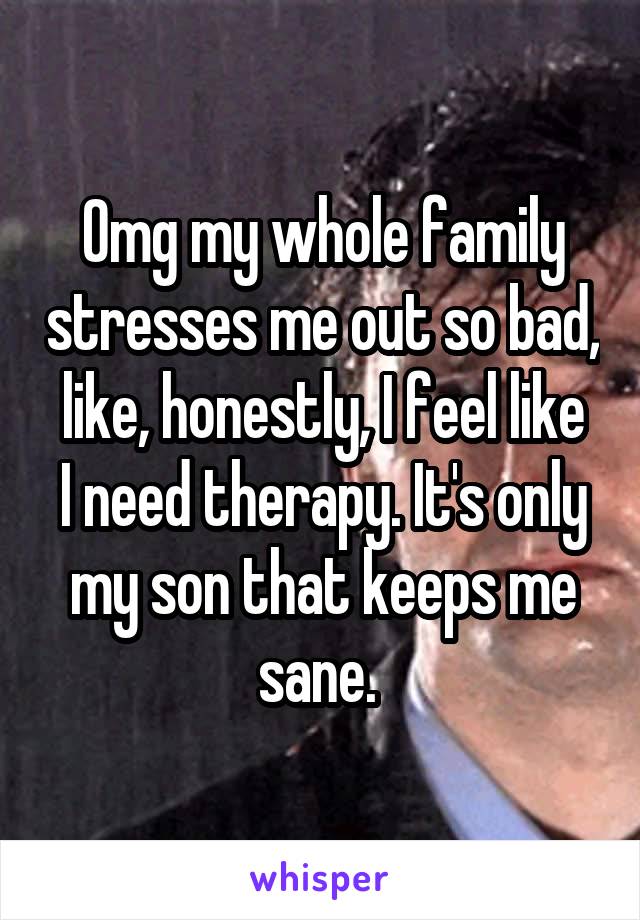 Omg my whole family stresses me out so bad, like, honestly, I feel like
I need therapy. It's only
my son that keeps me sane. 