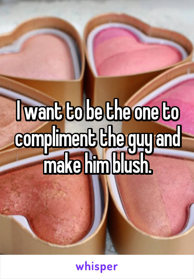 I want to be the one to compliment the guy and make him blush.