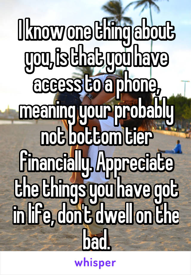 I know one thing about you, is that you have access to a phone, meaning your probably not bottom tier financially. Appreciate the things you have got in life, don't dwell on the bad.