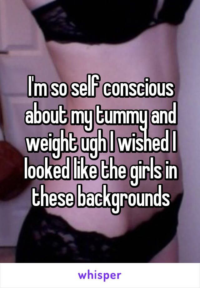 I'm so self conscious about my tummy and weight ugh I wished I looked like the girls in these backgrounds