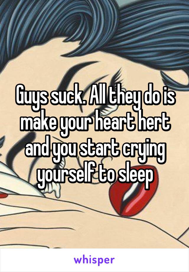 Guys suck. All they do is make your heart hert and you start crying yourself to sleep