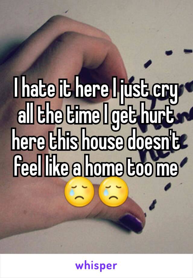 I hate it here I just cry all the time I get hurt here this house doesn't feel like a home too me 😢😢