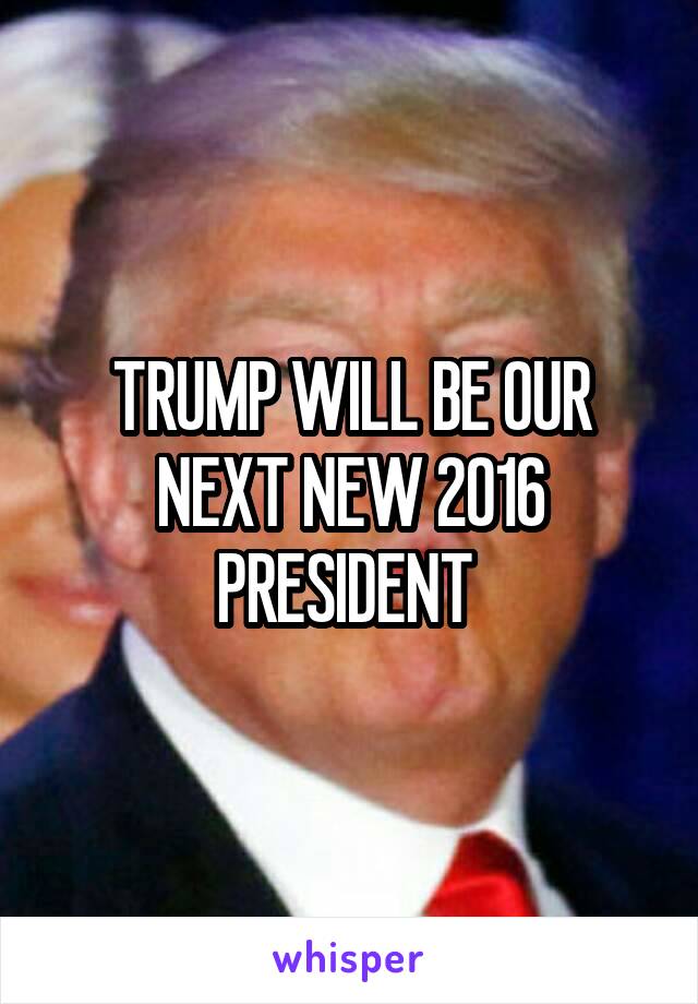 TRUMP WILL BE OUR NEXT NEW 2016 PRESIDENT 