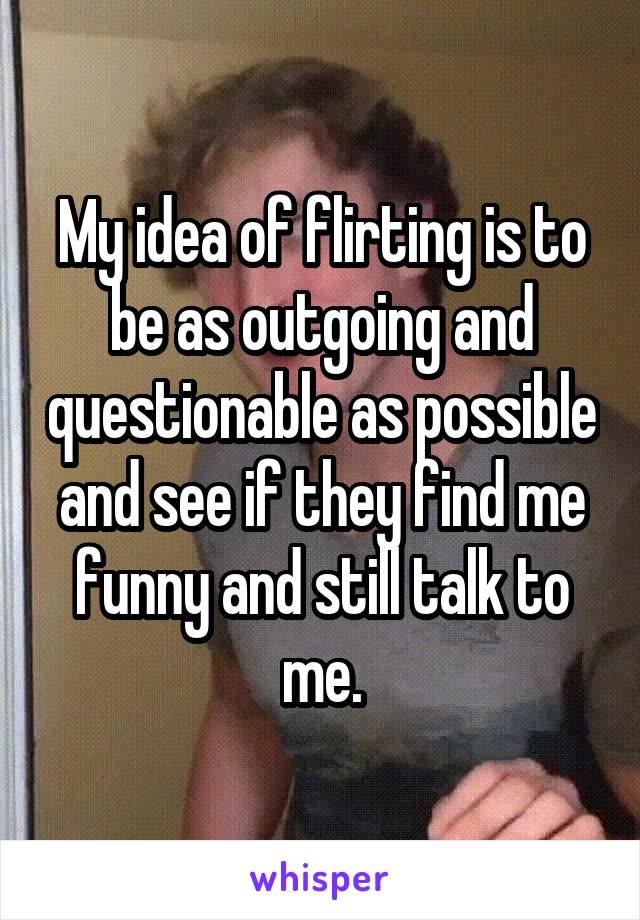 My idea of flirting is to be as outgoing and questionable as possible and see if they find me funny and still talk to me.