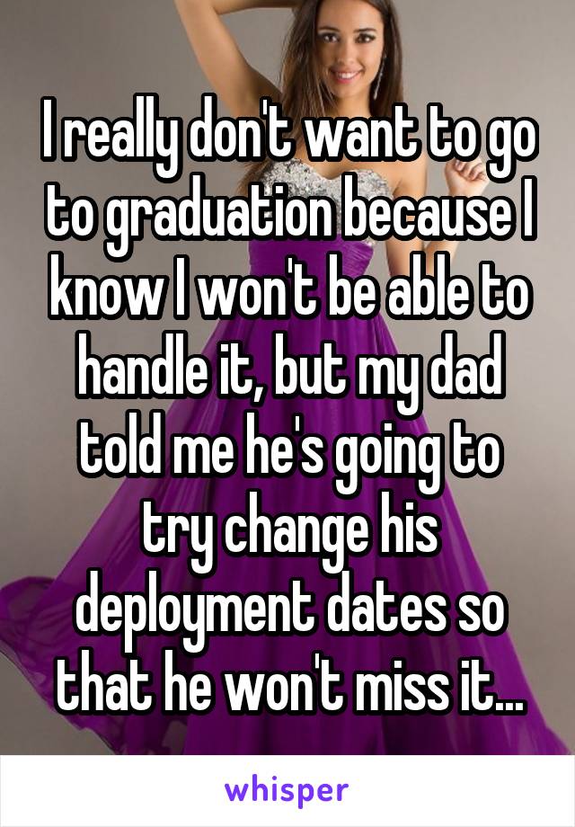 I really don't want to go to graduation because I know I won't be able to handle it, but my dad told me he's going to try change his deployment dates so that he won't miss it...