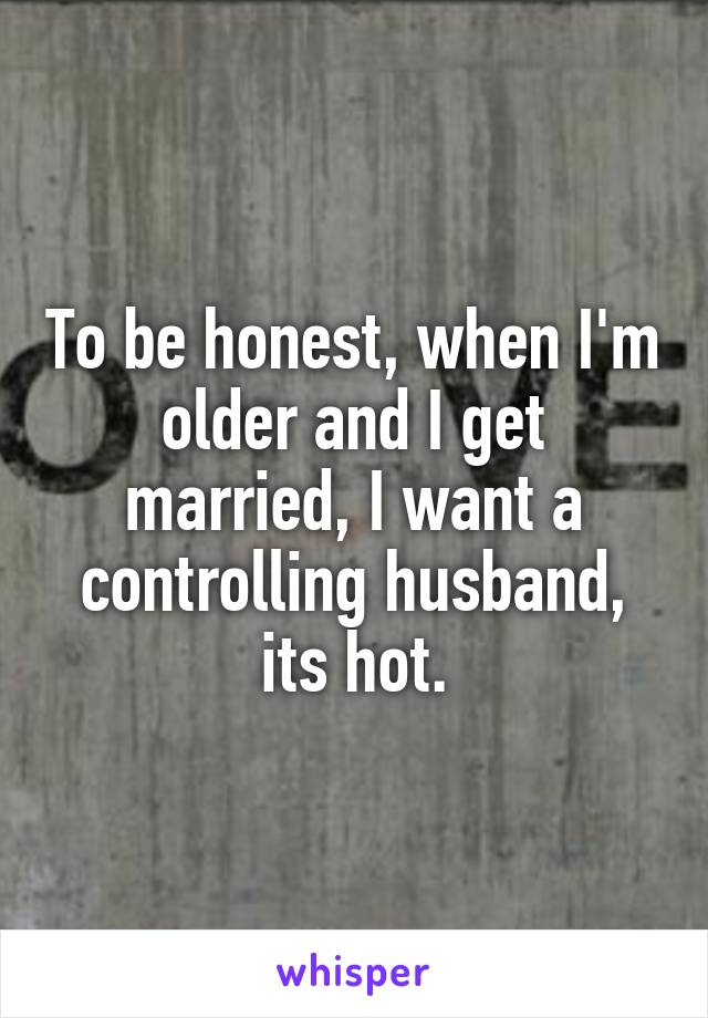 To be honest, when I'm older and I get married, I want a controlling husband, its hot.