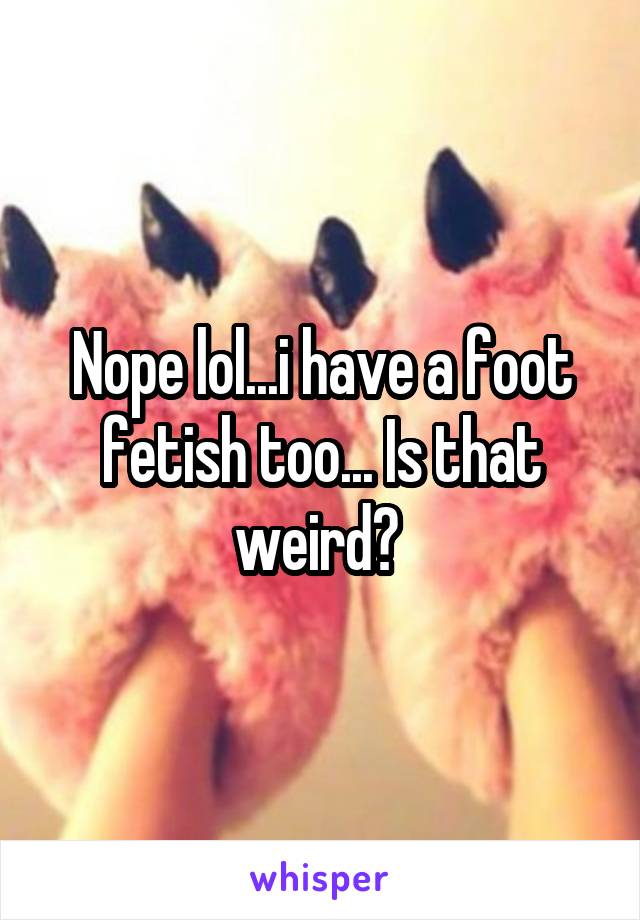 Nope lol...i have a foot fetish too... Is that weird? 