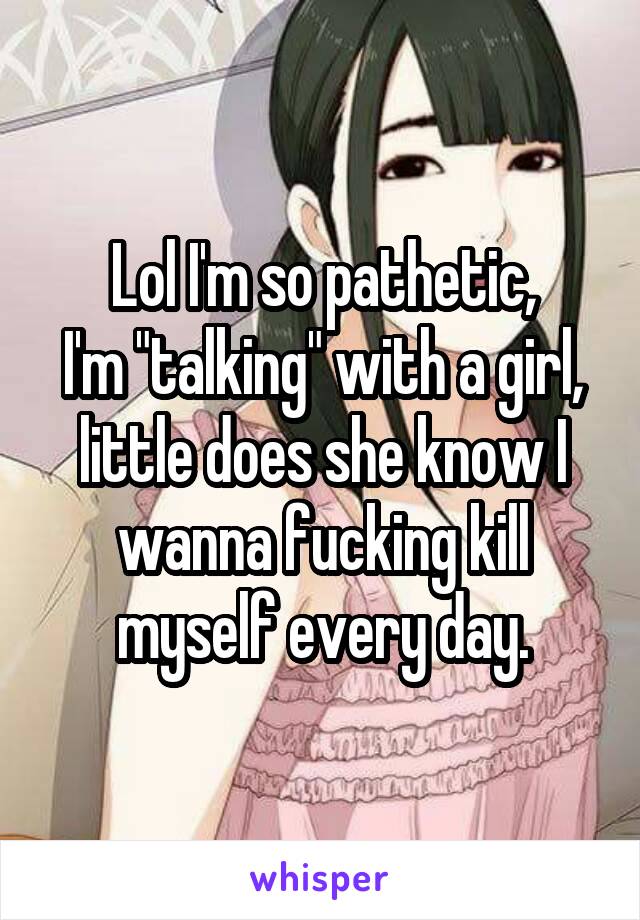 Lol I'm so pathetic,
I'm "talking" with a girl, little does she know I wanna fucking kill myself every day.