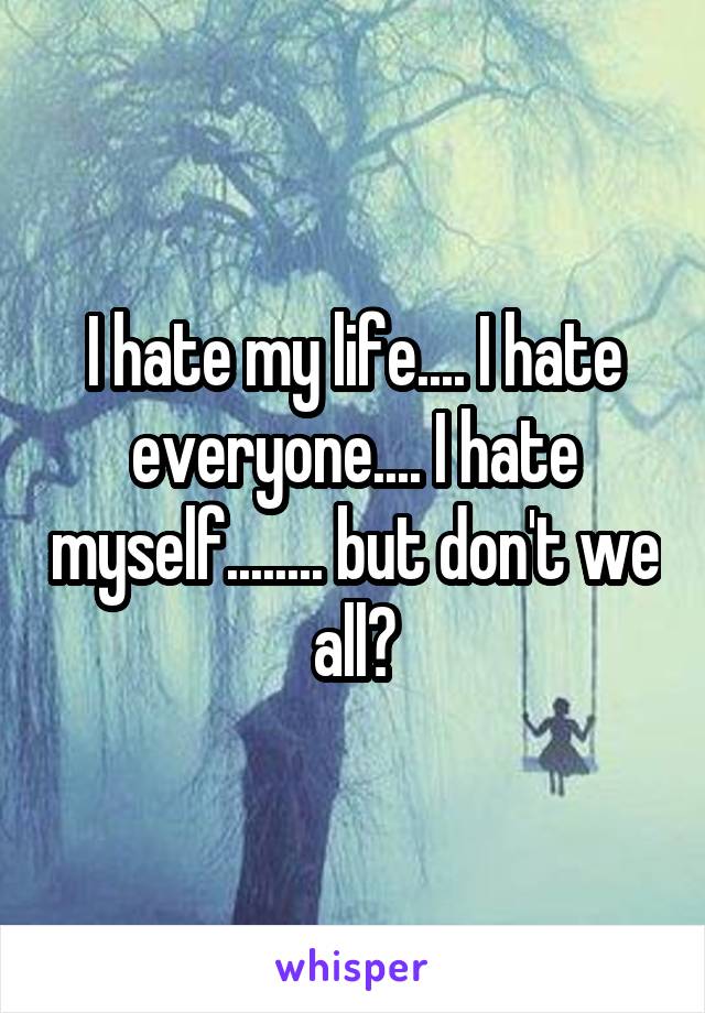 I hate my life.... I hate everyone.... I hate myself........ but don't we all?