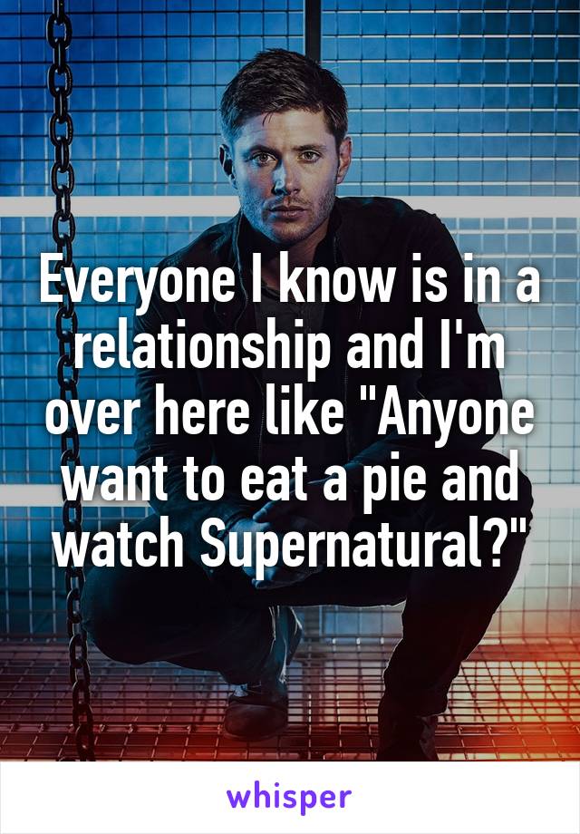 Everyone I know is in a relationship and I'm over here like "Anyone want to eat a pie and watch Supernatural?"