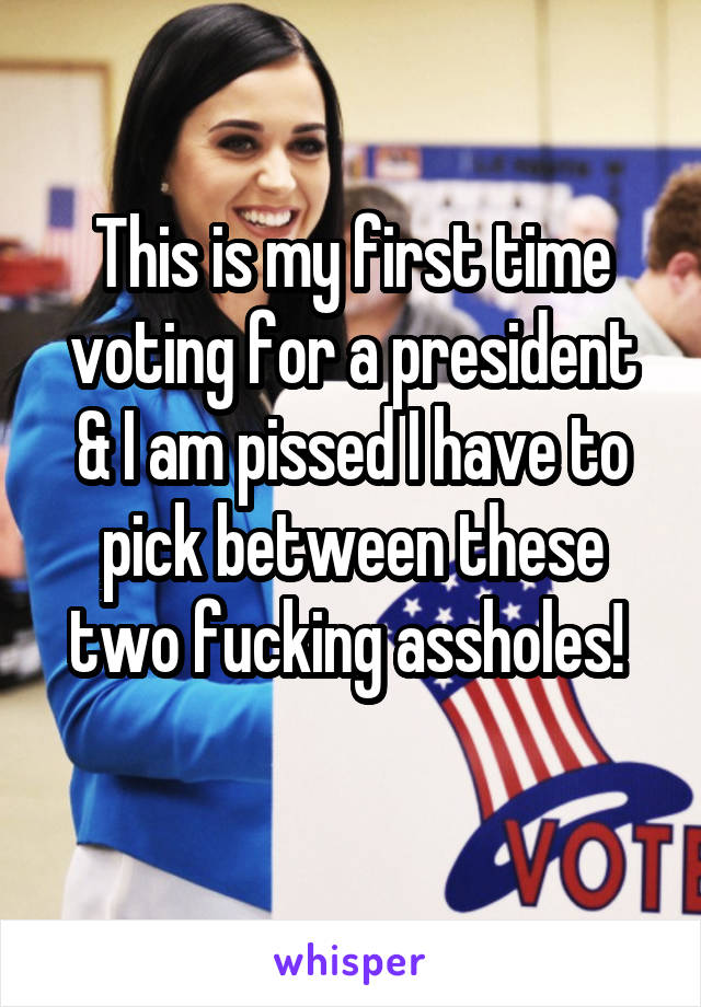 This is my first time voting for a president & I am pissed I have to pick between these two fucking assholes! 
