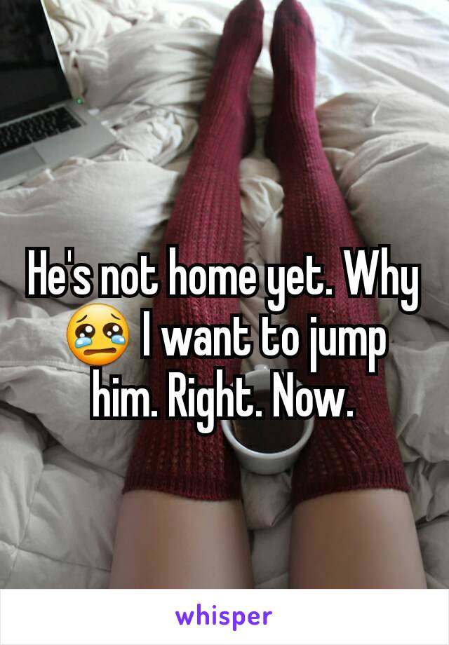 He's not home yet. Why 😢 I want to jump him. Right. Now.