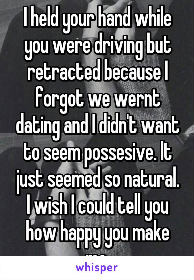 I held your hand while you were driving but retracted because I forgot we wernt dating and I didn't want to seem possesive. It just seemed so natural. I wish I could tell you how happy you make me.