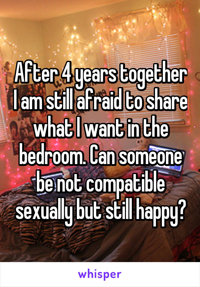 After 4 years together I am still afraid to share what I want in the bedroom. Can someone be not compatible sexually but still happy?