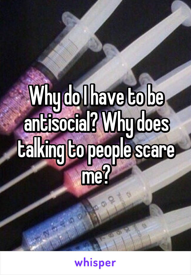 Why do I have to be antisocial? Why does talking to people scare me?