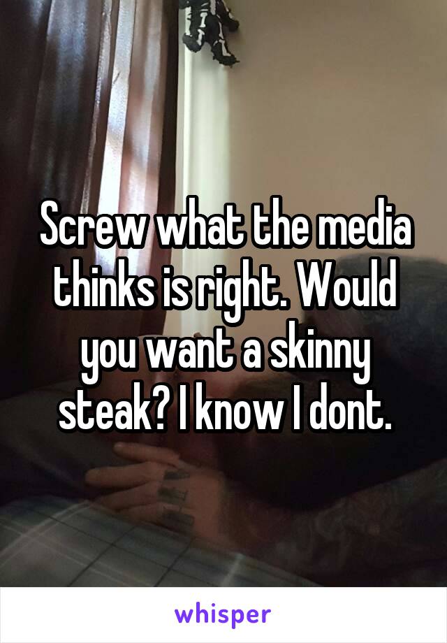 Screw what the media thinks is right. Would you want a skinny steak? I know I dont.