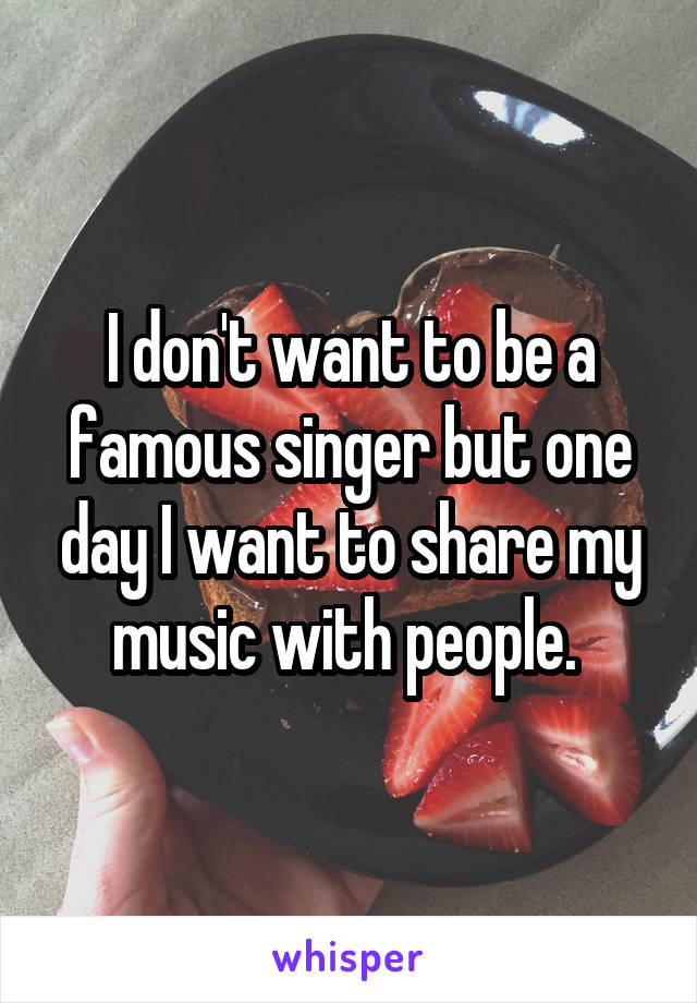 I don't want to be a famous singer but one day I want to share my music with people. 