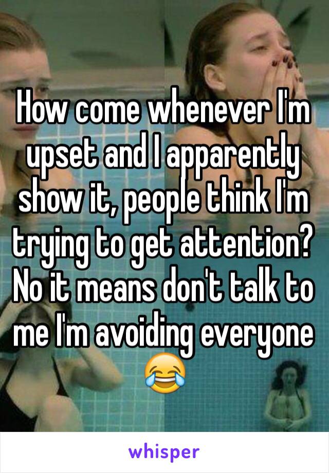 How come whenever I'm upset and I apparently show it, people think I'm trying to get attention? No it means don't talk to me I'm avoiding everyone 😂