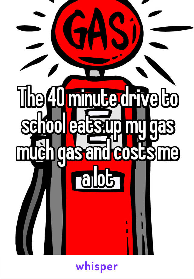The 40 minute drive to school eats up my gas much gas and costs me a lot