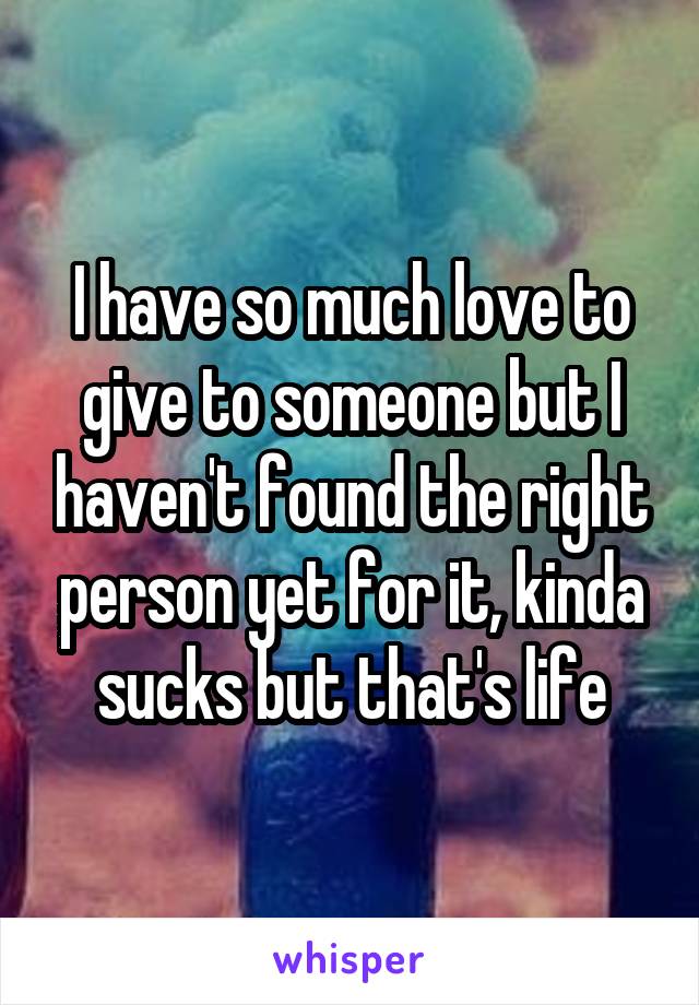 I have so much love to give to someone but I haven't found the right person yet for it, kinda sucks but that's life