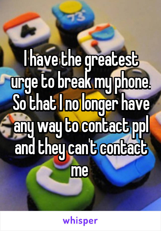 I have the greatest urge to break my phone. So that I no longer have any way to contact ppl and they can't contact me 