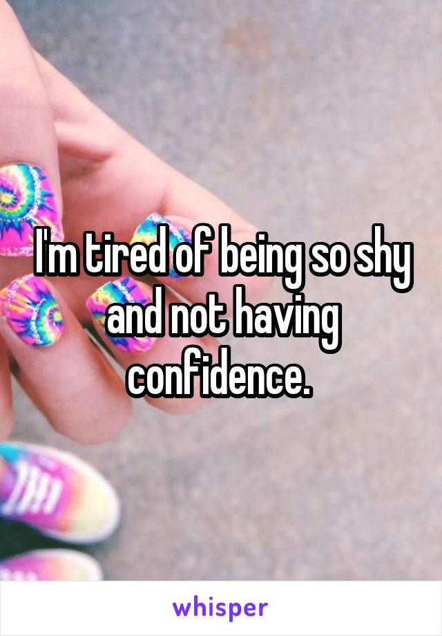 I'm tired of being so shy and not having confidence. 
