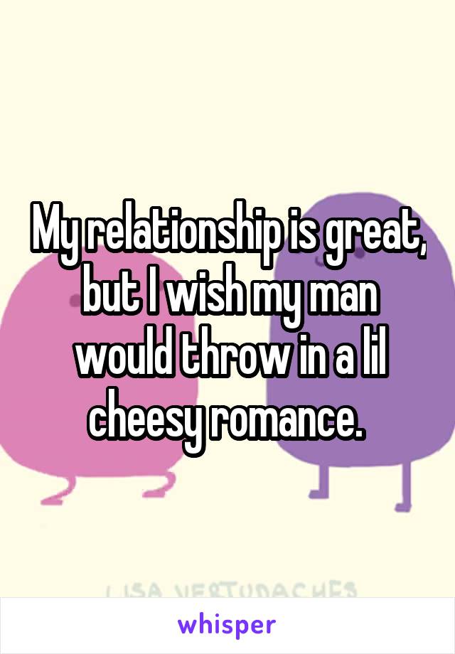 My relationship is great, but I wish my man would throw in a lil cheesy romance. 