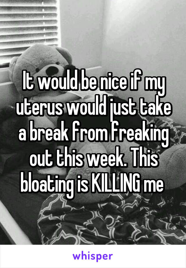 It would be nice if my uterus would just take a break from freaking out this week. This bloating is KILLING me 