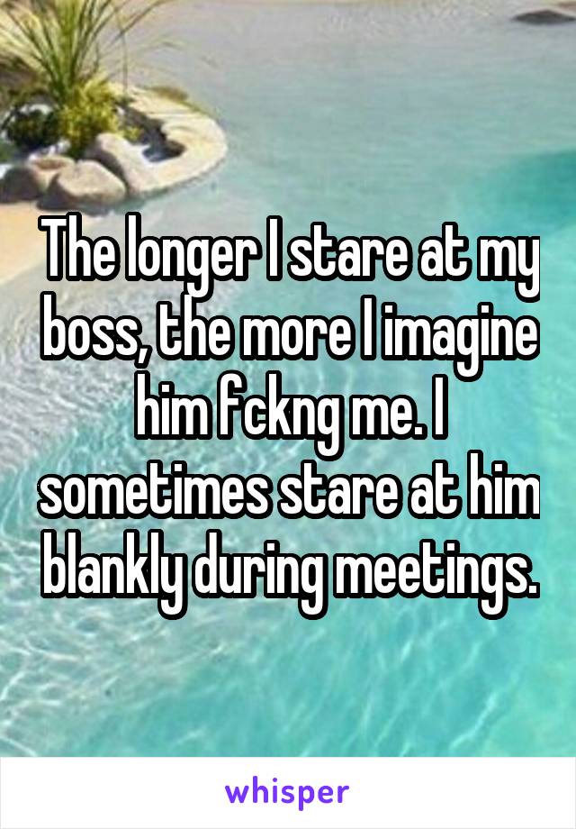 The longer I stare at my boss, the more I imagine him fckng me. I sometimes stare at him blankly during meetings.