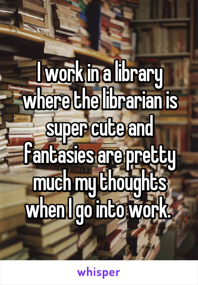I work in a library where the librarian is super cute and fantasies are pretty much my thoughts when I go into work. 