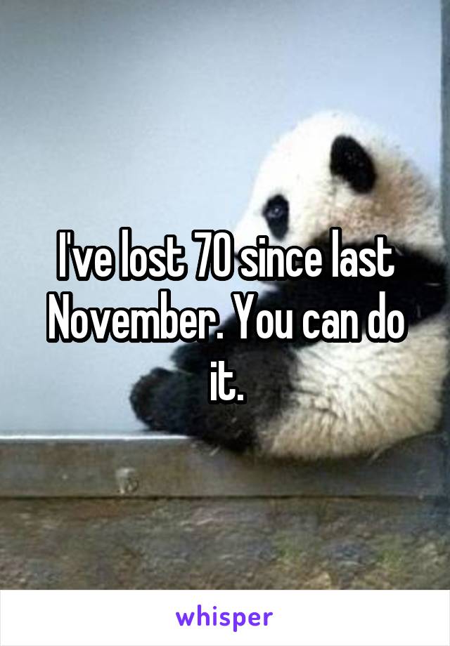 I've lost 70 since last November. You can do it.